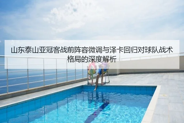 山东泰山亚冠客战前阵容微调与泽卡回归对球队战术格局的深度解析