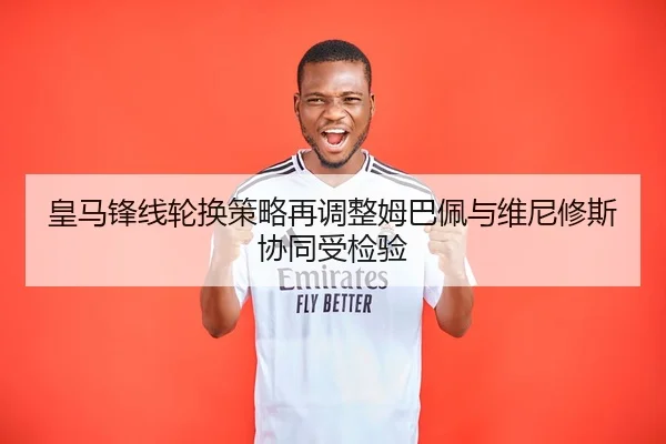 皇马锋线轮换策略再调整姆巴佩与维尼修斯协同受检验
