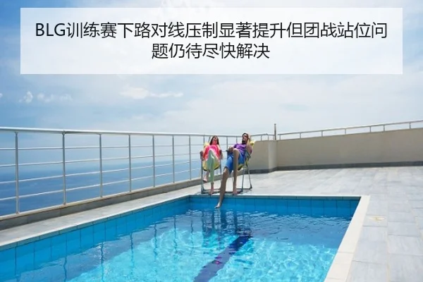 BLG训练赛下路对线压制显著提升但团战站位问题仍待尽快解决