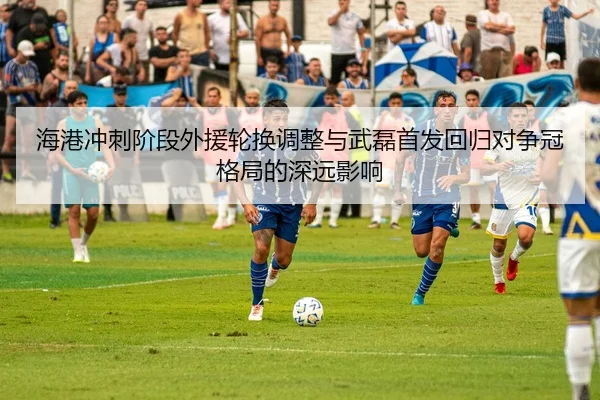 海港冲刺阶段外援轮换调整与武磊首发回归对争冠格局的深远影响