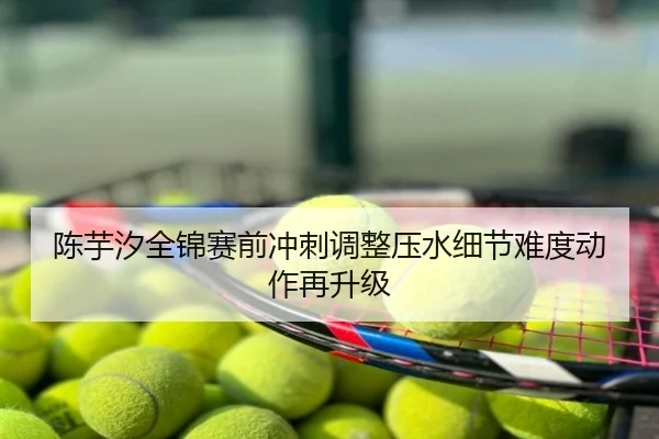 陈芋汐全锦赛前冲刺调整压水细节难度动作再升级