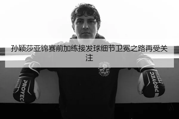 孙颖莎亚锦赛前加练接发球细节卫冕之路再受关注